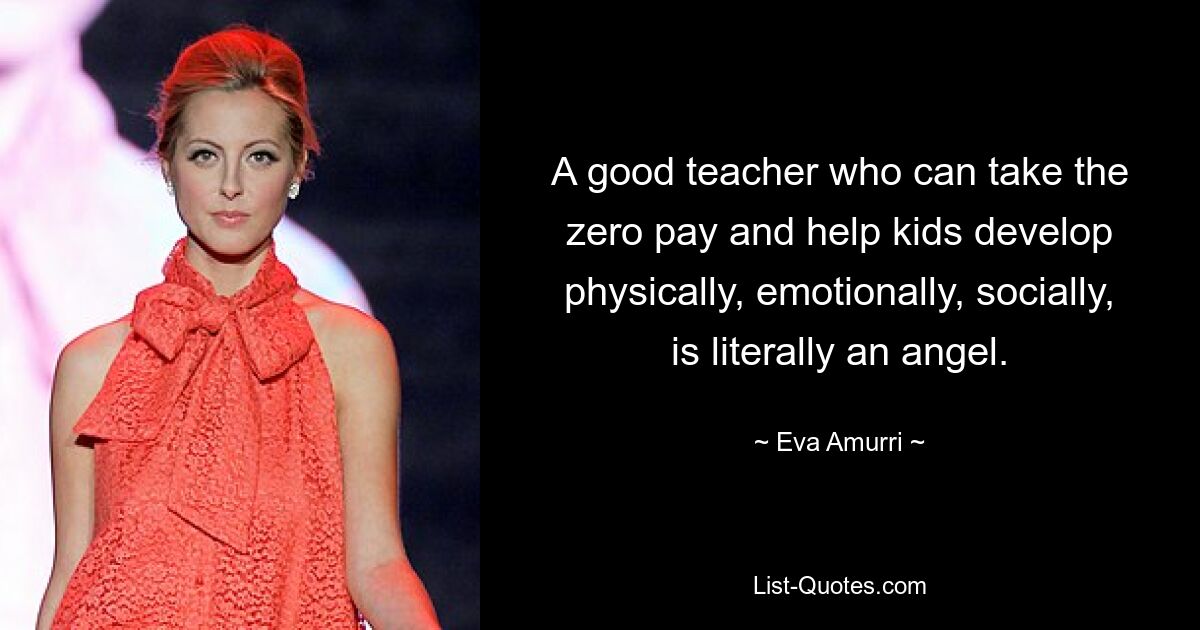 A good teacher who can take the zero pay and help kids develop physically, emotionally, socially, is literally an angel. — © Eva Amurri