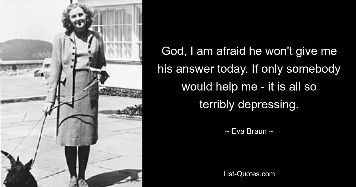 God, I am afraid he won't give me his answer today. If only somebody would help me - it is all so terribly depressing. — © Eva Braun