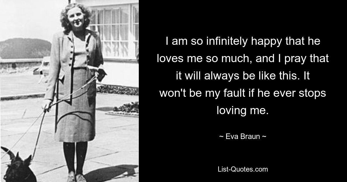 I am so infinitely happy that he loves me so much, and I pray that it will always be like this. It won't be my fault if he ever stops loving me. — © Eva Braun