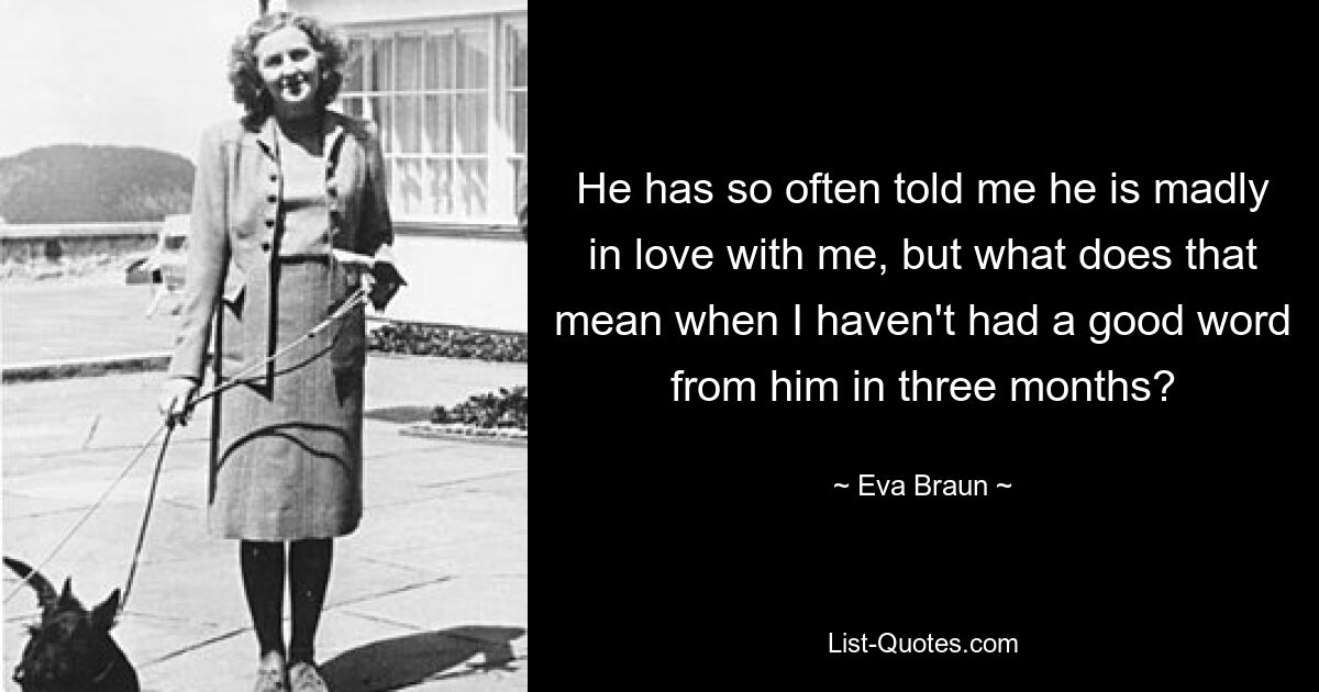 He has so often told me he is madly in love with me, but what does that mean when I haven't had a good word from him in three months? — © Eva Braun