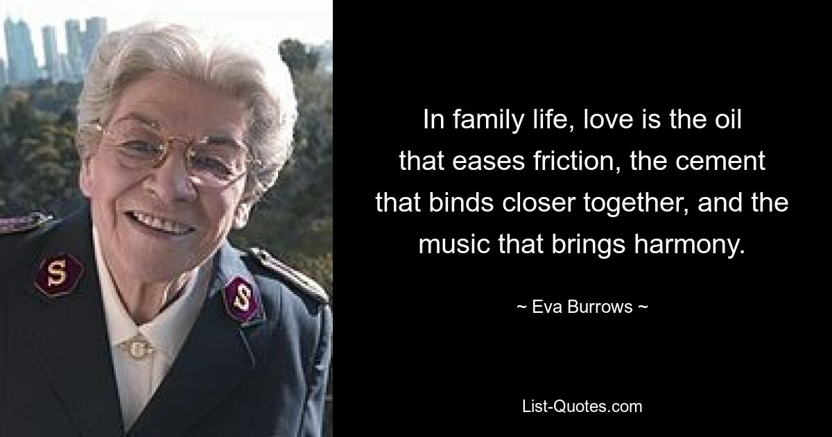 In family life, love is the oil that eases friction, the cement that binds closer together, and the music that brings harmony. — © Eva Burrows