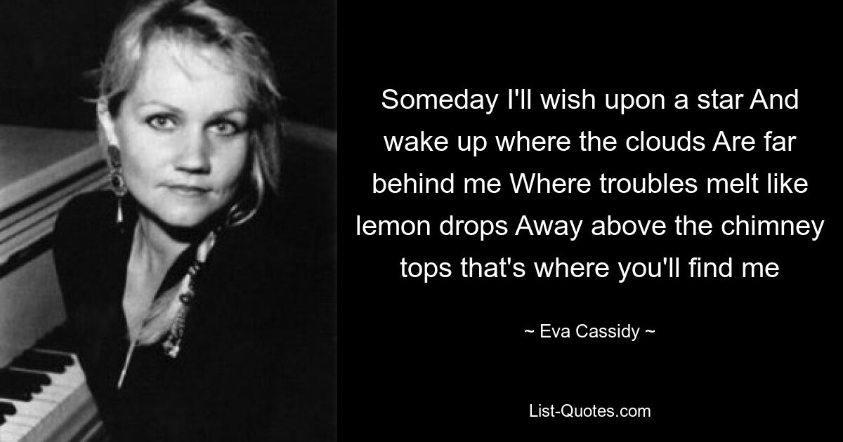 Someday I'll wish upon a star And wake up where the clouds Are far behind me Where troubles melt like lemon drops Away above the chimney tops that's where you'll find me — © Eva Cassidy