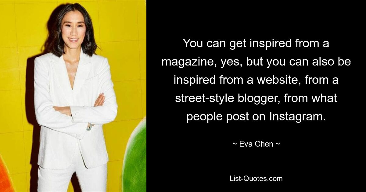 You can get inspired from a magazine, yes, but you can also be inspired from a website, from a street-style blogger, from what people post on Instagram. — © Eva Chen