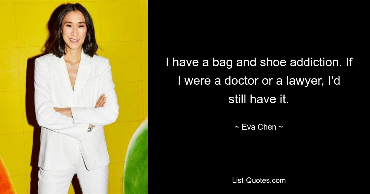 I have a bag and shoe addiction. If I were a doctor or a lawyer, I'd still have it. — © Eva Chen