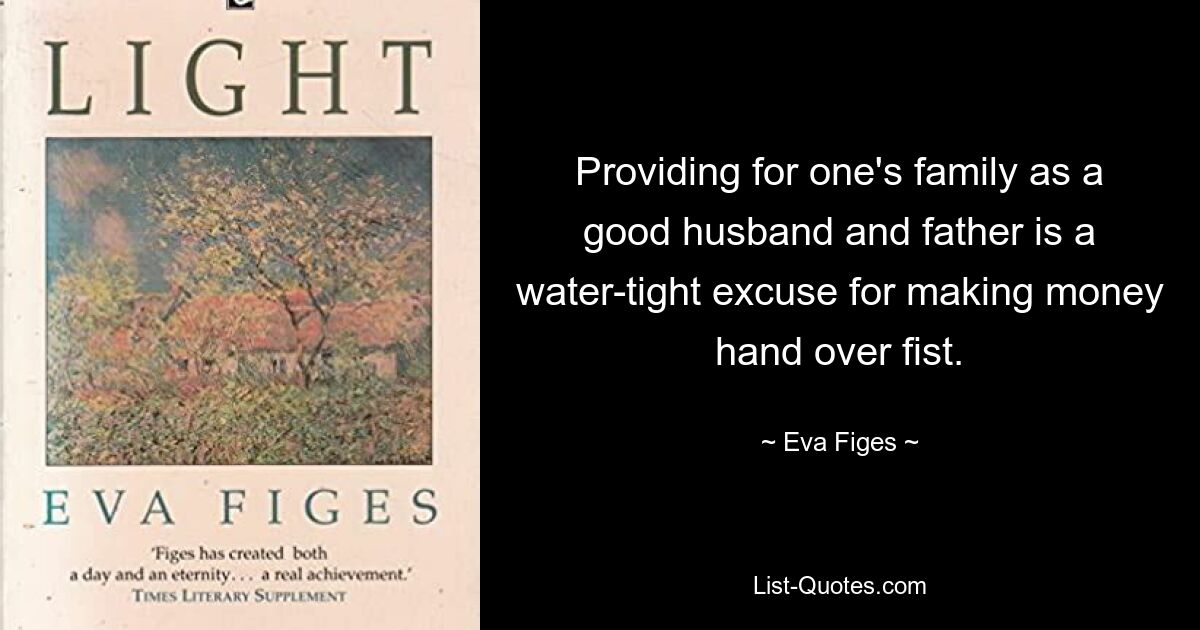 Providing for one's family as a good husband and father is a water-tight excuse for making money hand over fist. — © Eva Figes