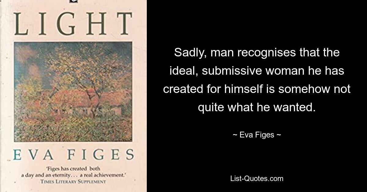 Sadly, man recognises that the ideal, submissive woman he has created for himself is somehow not quite what he wanted. — © Eva Figes