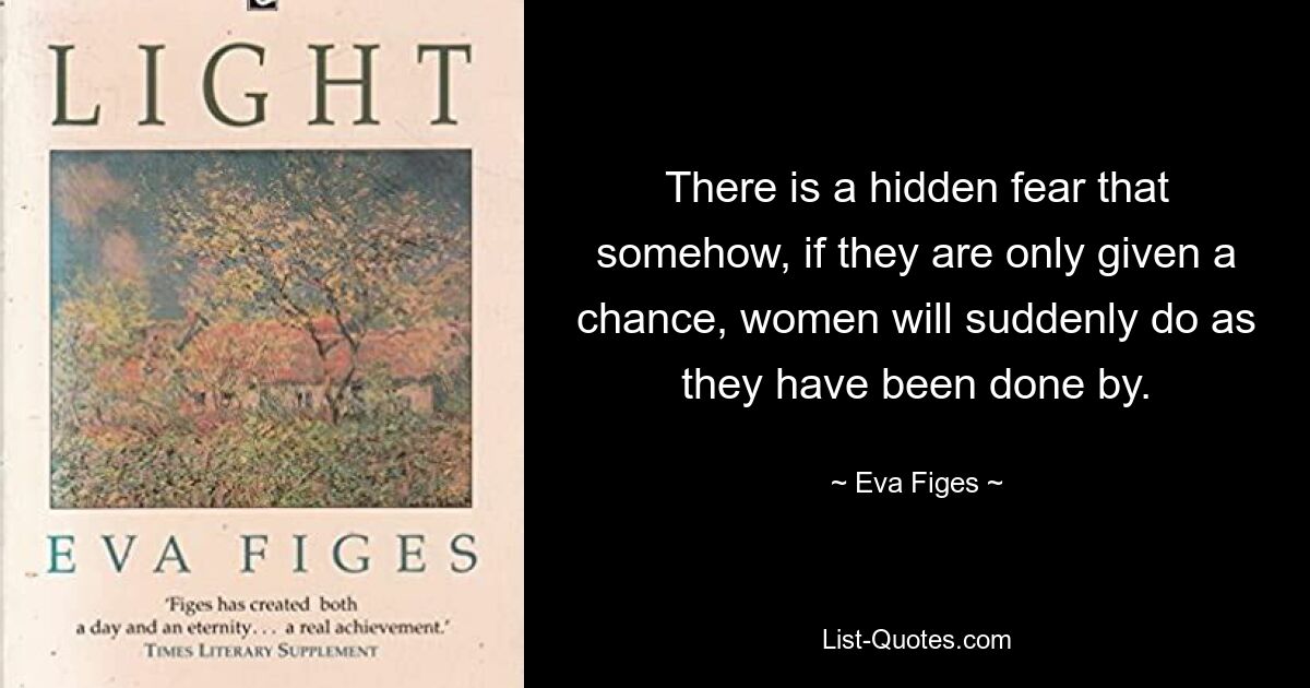 There is a hidden fear that somehow, if they are only given a chance, women will suddenly do as they have been done by. — © Eva Figes