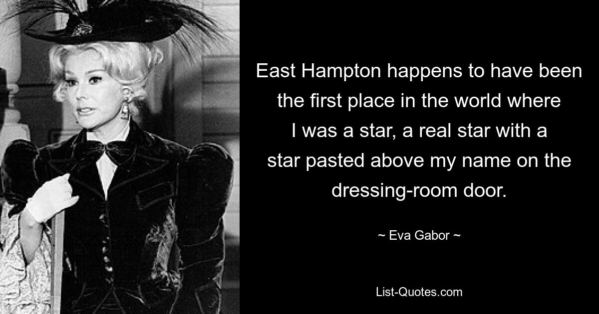 East Hampton happens to have been the first place in the world where I was a star, a real star with a star pasted above my name on the dressing-room door. — © Eva Gabor