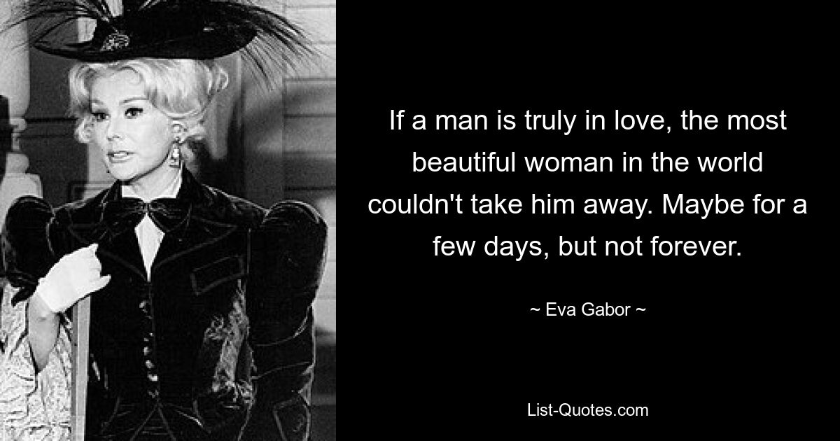 If a man is truly in love, the most beautiful woman in the world couldn't take him away. Maybe for a few days, but not forever. — © Eva Gabor