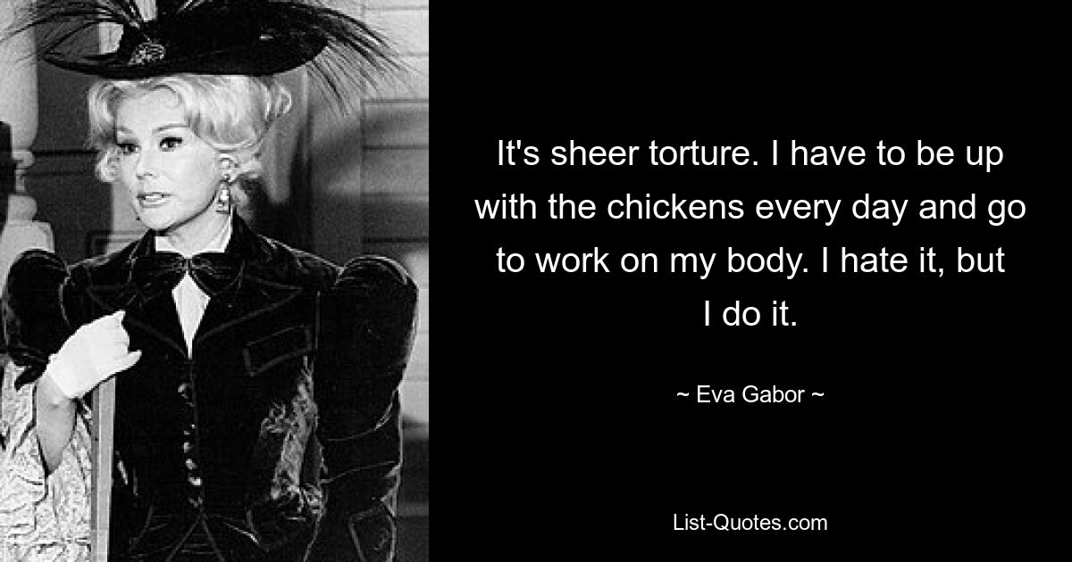 It's sheer torture. I have to be up with the chickens every day and go to work on my body. I hate it, but I do it. — © Eva Gabor