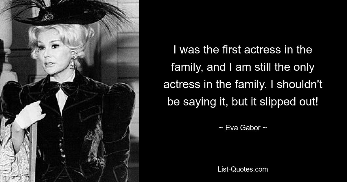 I was the first actress in the family, and I am still the only actress in the family. I shouldn't be saying it, but it slipped out! — © Eva Gabor