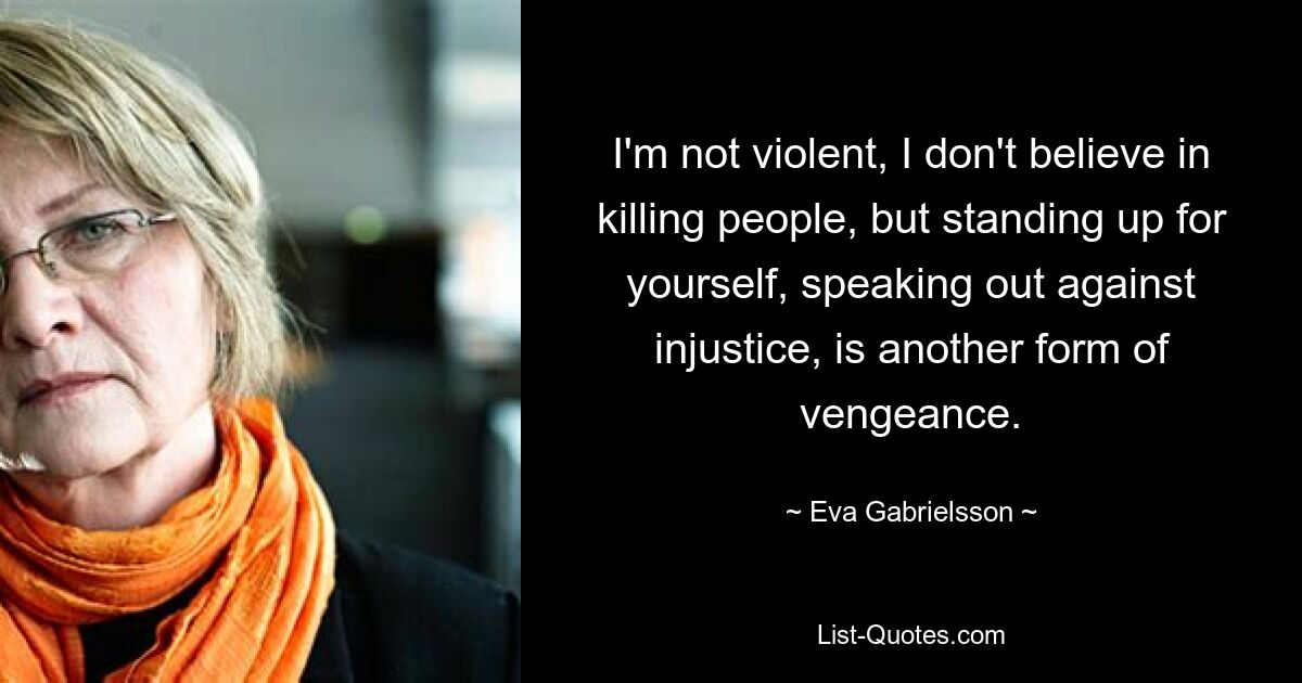 I'm not violent, I don't believe in killing people, but standing up for yourself, speaking out against injustice, is another form of vengeance. — © Eva Gabrielsson