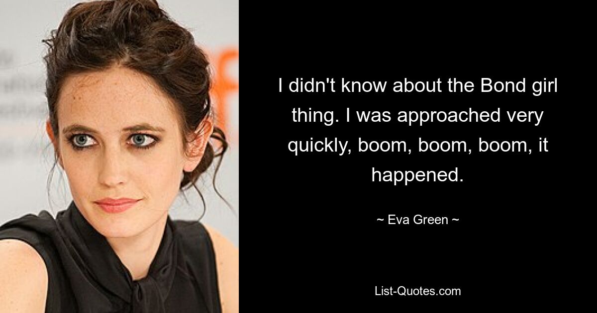 I didn't know about the Bond girl thing. I was approached very quickly, boom, boom, boom, it happened. — © Eva Green