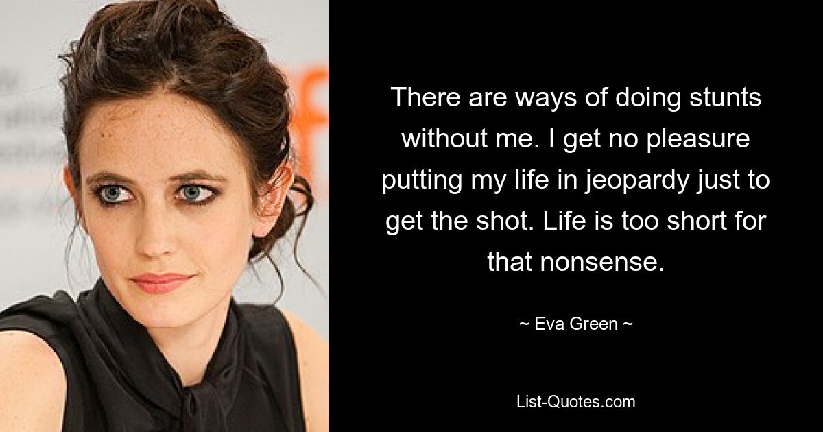 There are ways of doing stunts without me. I get no pleasure putting my life in jeopardy just to get the shot. Life is too short for that nonsense. — © Eva Green