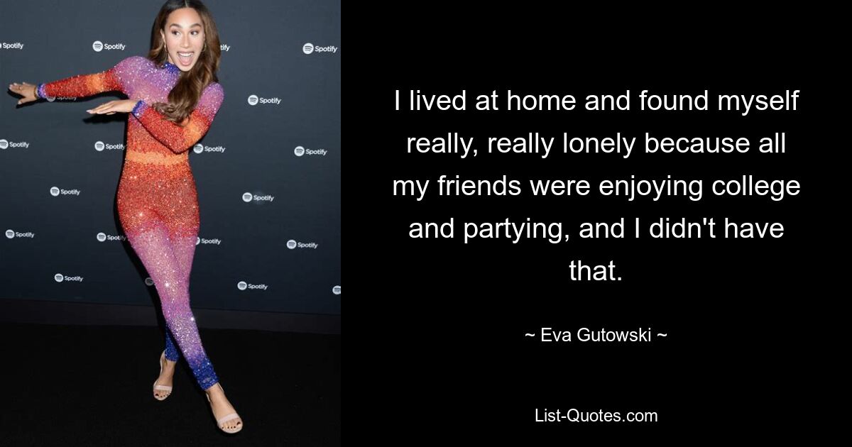 I lived at home and found myself really, really lonely because all my friends were enjoying college and partying, and I didn't have that. — © Eva Gutowski