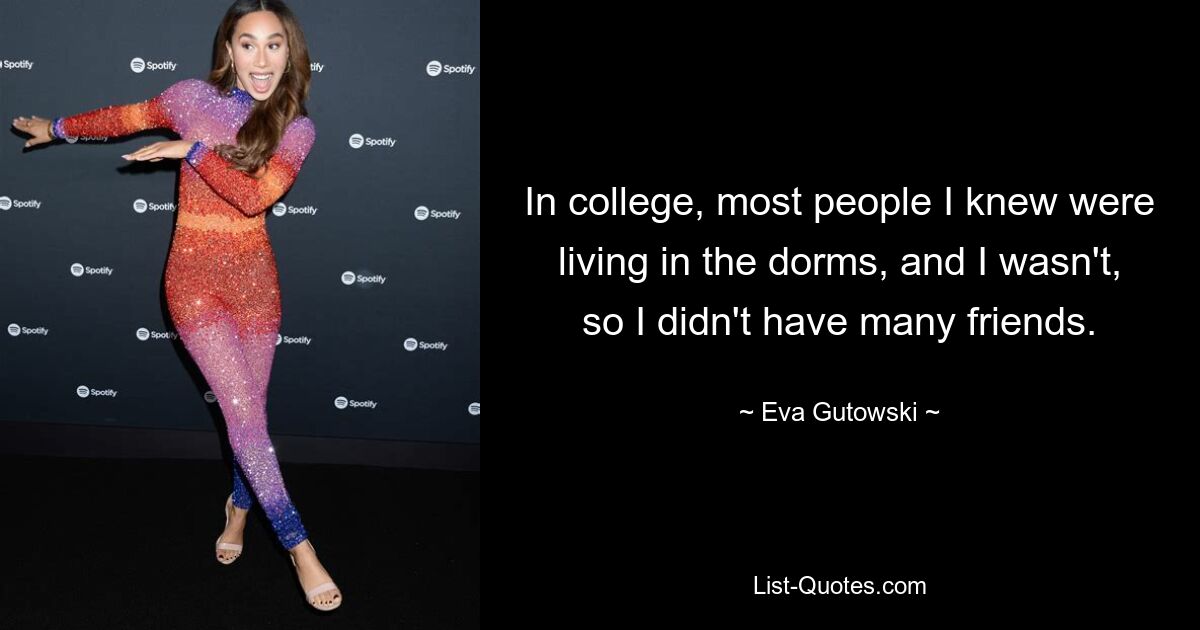 In college, most people I knew were living in the dorms, and I wasn't, so I didn't have many friends. — © Eva Gutowski