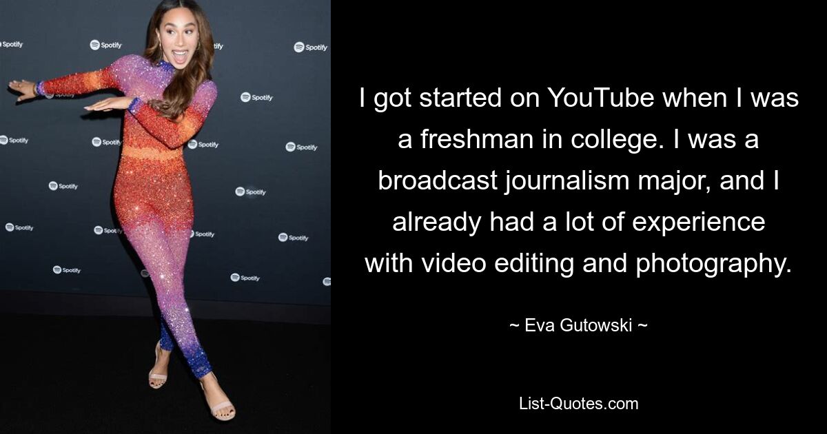 I got started on YouTube when I was a freshman in college. I was a broadcast journalism major, and I already had a lot of experience with video editing and photography. — © Eva Gutowski