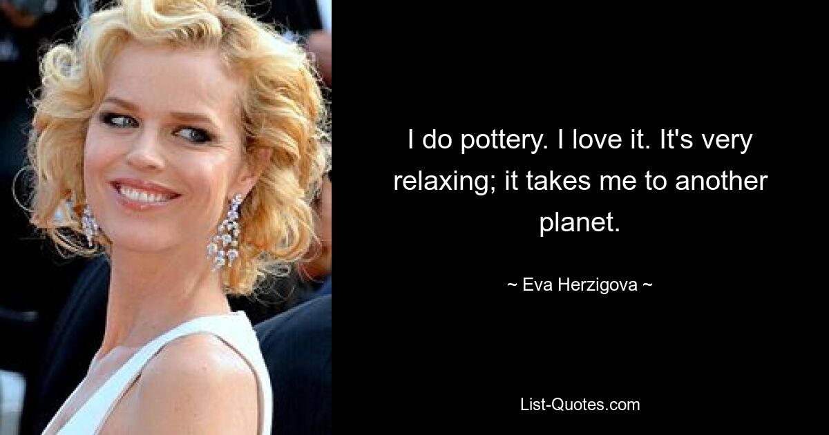 I do pottery. I love it. It's very relaxing; it takes me to another planet. — © Eva Herzigova