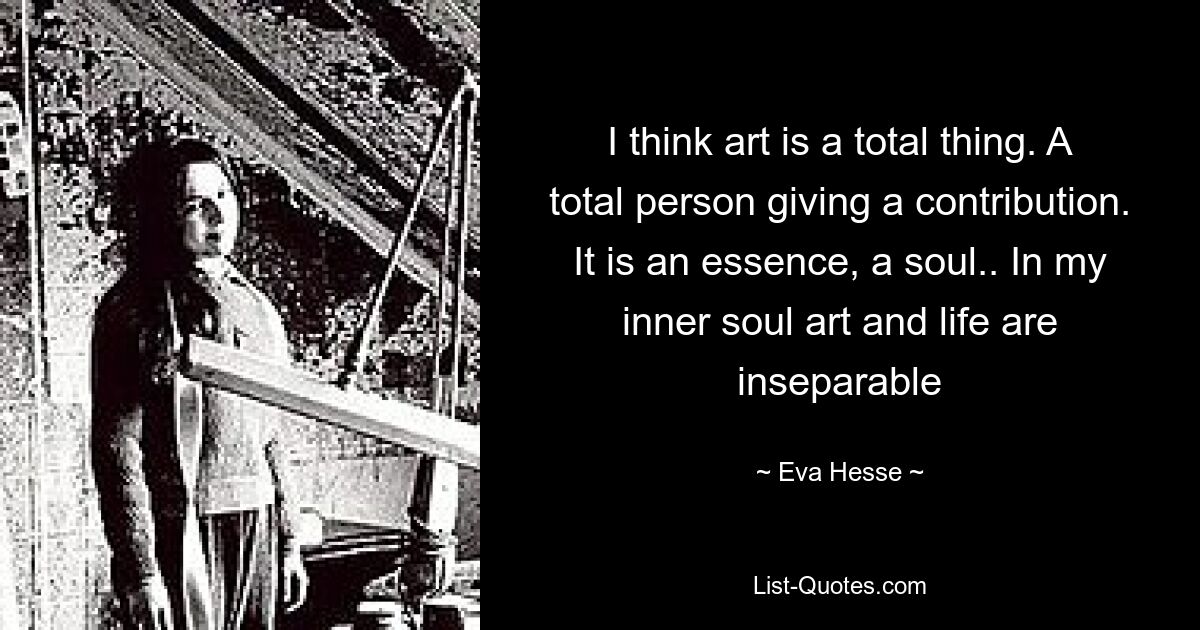 I think art is a total thing. A total person giving a contribution. It is an essence, a soul.. In my inner soul art and life are inseparable — © Eva Hesse