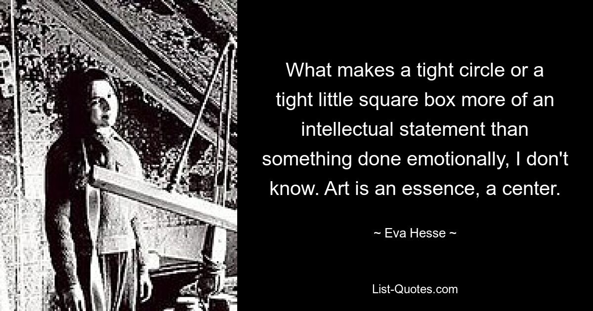 What makes a tight circle or a tight little square box more of an intellectual statement than something done emotionally, I don't know. Art is an essence, a center. — © Eva Hesse