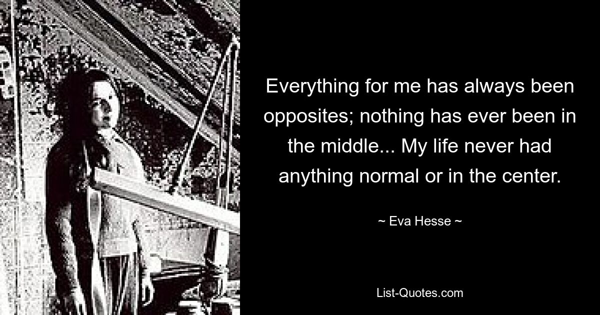 Everything for me has always been opposites; nothing has ever been in the middle... My life never had anything normal or in the center. — © Eva Hesse