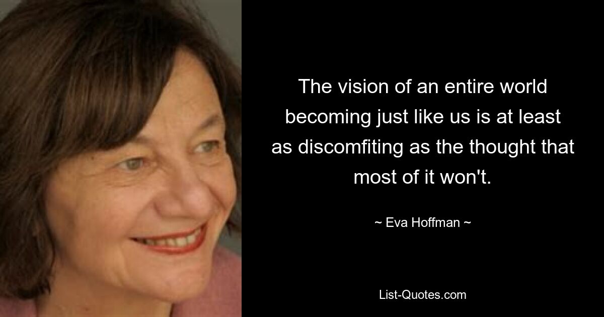 The vision of an entire world becoming just like us is at least as discomfiting as the thought that most of it won't. — © Eva Hoffman