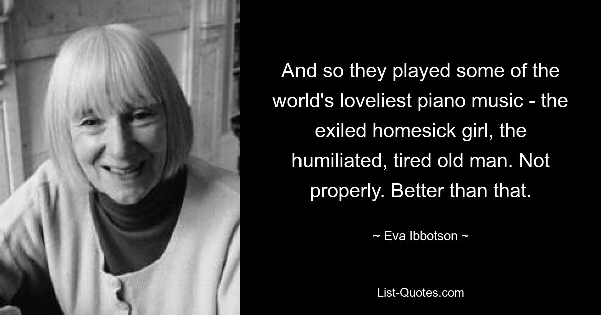 And so they played some of the world's loveliest piano music - the exiled homesick girl, the humiliated, tired old man. Not properly. Better than that. — © Eva Ibbotson