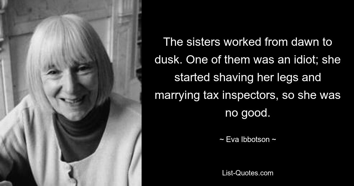 The sisters worked from dawn to dusk. One of them was an idiot; she started shaving her legs and marrying tax inspectors, so she was no good. — © Eva Ibbotson