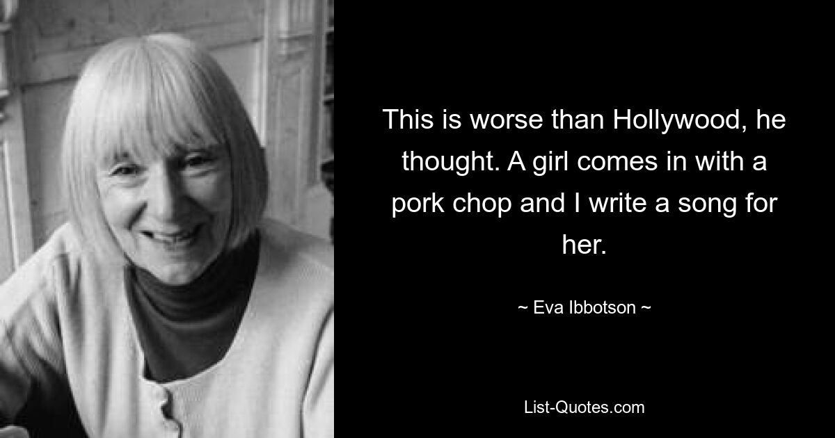 This is worse than Hollywood, he thought. A girl comes in with a pork chop and I write a song for her. — © Eva Ibbotson