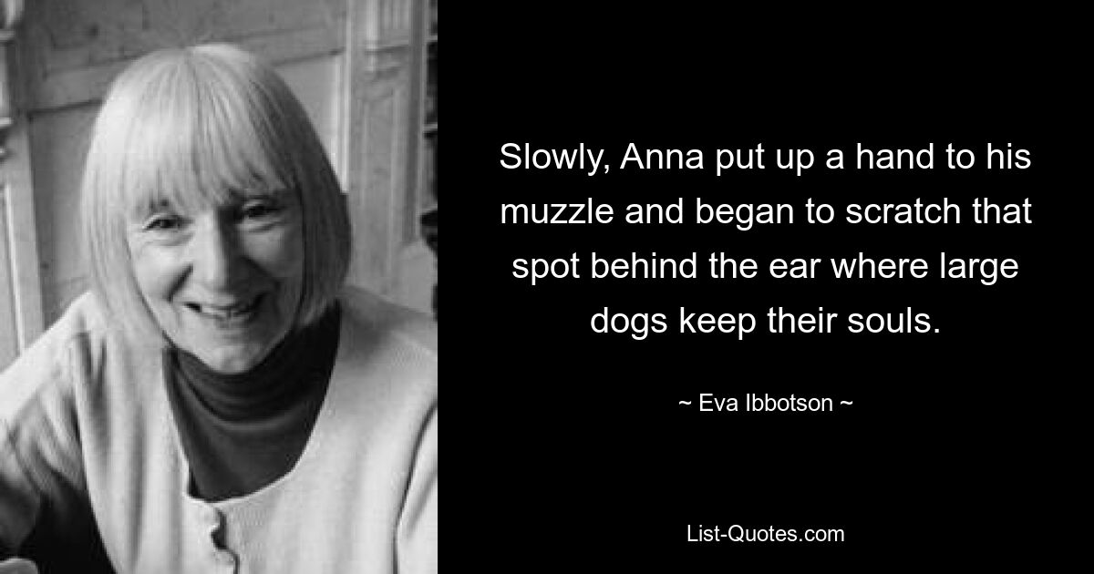 Slowly, Anna put up a hand to his muzzle and began to scratch that spot behind the ear where large dogs keep their souls. — © Eva Ibbotson