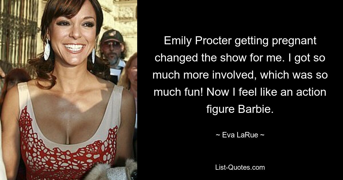 Emily Procter getting pregnant changed the show for me. I got so much more involved, which was so much fun! Now I feel like an action figure Barbie. — © Eva LaRue