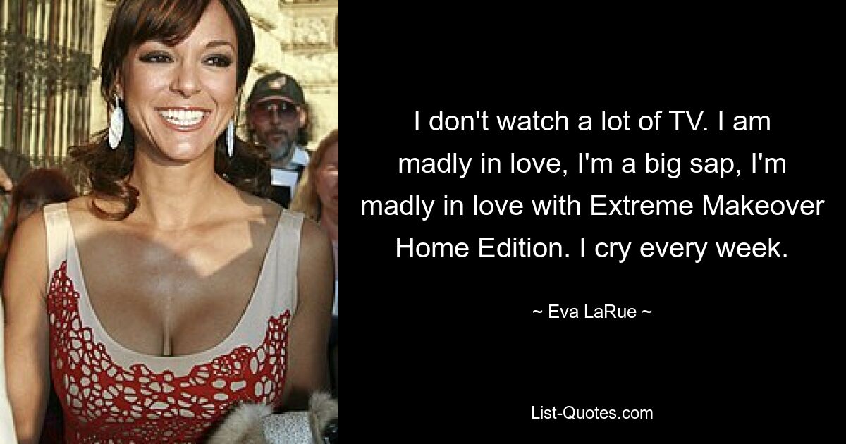 I don't watch a lot of TV. I am madly in love, I'm a big sap, I'm madly in love with Extreme Makeover Home Edition. I cry every week. — © Eva LaRue