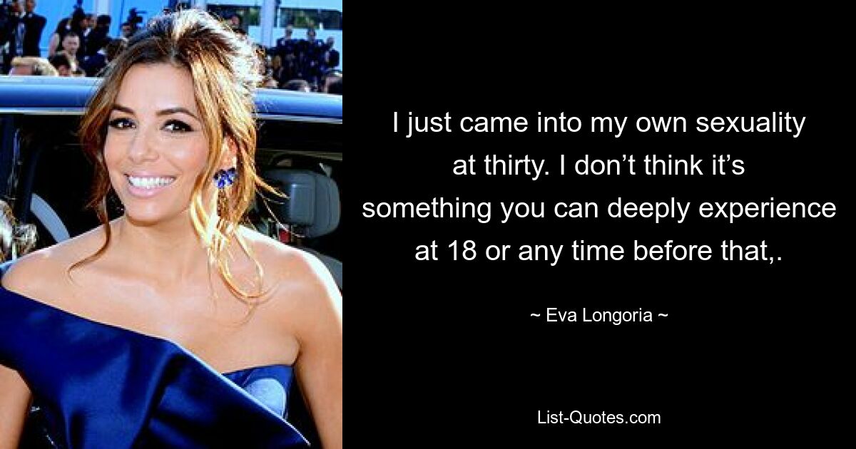 I just came into my own sexuality at thirty. I don’t think it’s something you can deeply experience at 18 or any time before that,. — © Eva Longoria