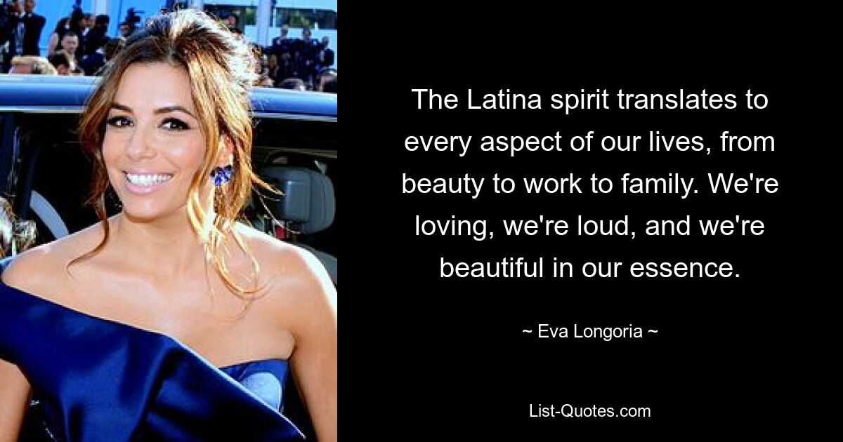 The Latina spirit translates to every aspect of our lives, from beauty to work to family. We're loving, we're loud, and we're beautiful in our essence. — © Eva Longoria