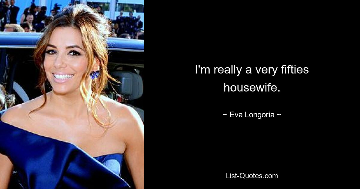 I'm really a very fifties housewife. — © Eva Longoria