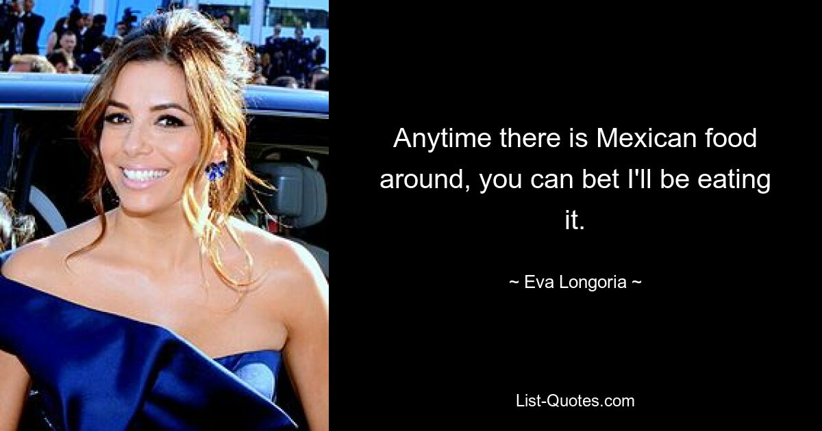 Anytime there is Mexican food around, you can bet I'll be eating it. — © Eva Longoria