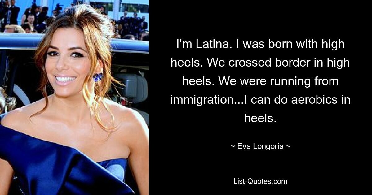 I'm Latina. I was born with high heels. We crossed border in high heels. We were running from immigration...I can do aerobics in heels. — © Eva Longoria