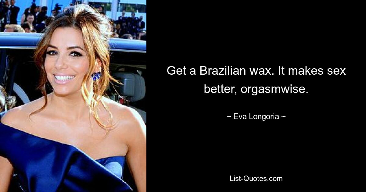 Get a Brazilian wax. It makes sex better, orgasmwise. — © Eva Longoria