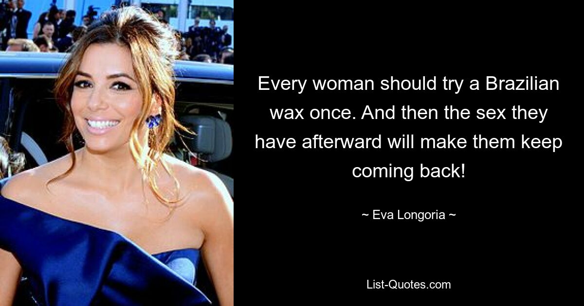 Every woman should try a Brazilian wax once. And then the sex they have afterward will make them keep coming back! — © Eva Longoria