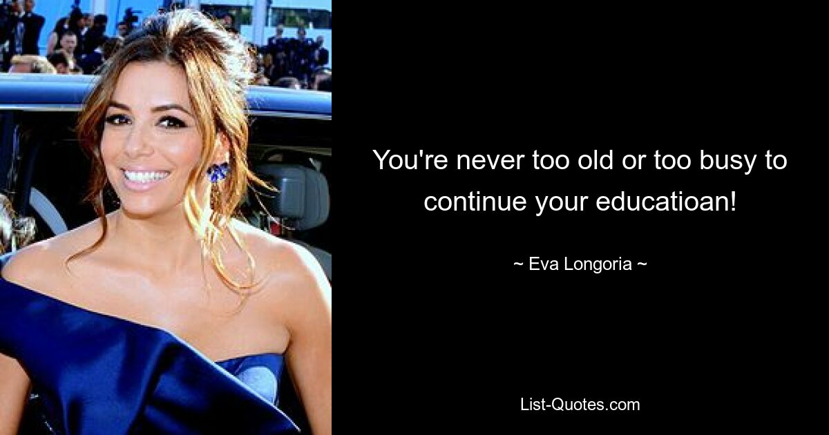 You're never too old or too busy to continue your educatioan! — © Eva Longoria