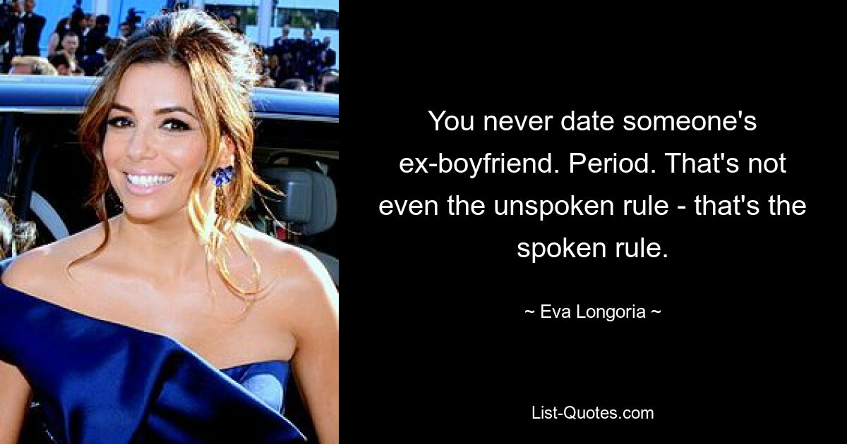 You never date someone's ex-boyfriend. Period. That's not even the unspoken rule - that's the spoken rule. — © Eva Longoria