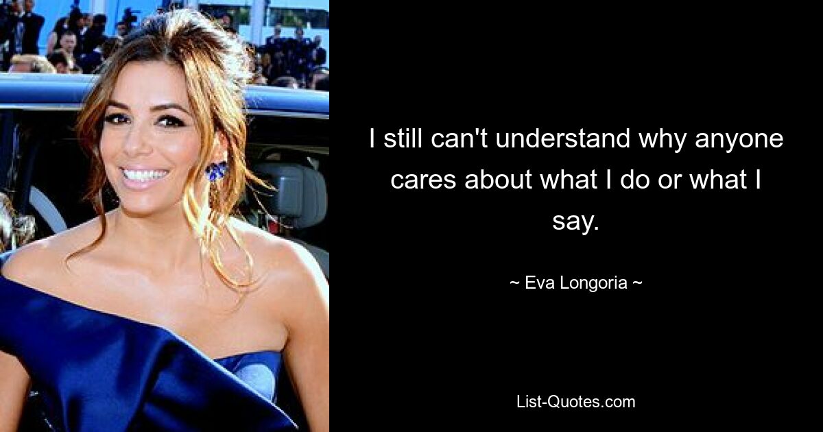 I still can't understand why anyone cares about what I do or what I say. — © Eva Longoria