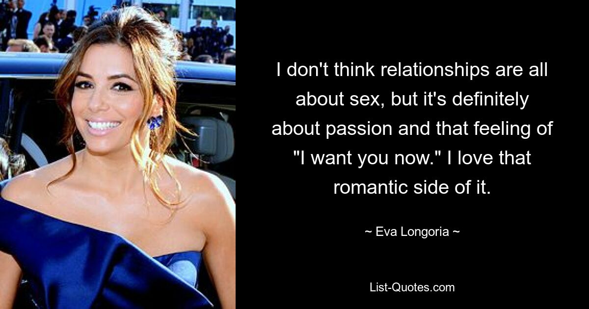 I don't think relationships are all about sex, but it's definitely about passion and that feeling of "I want you now." I love that romantic side of it. — © Eva Longoria