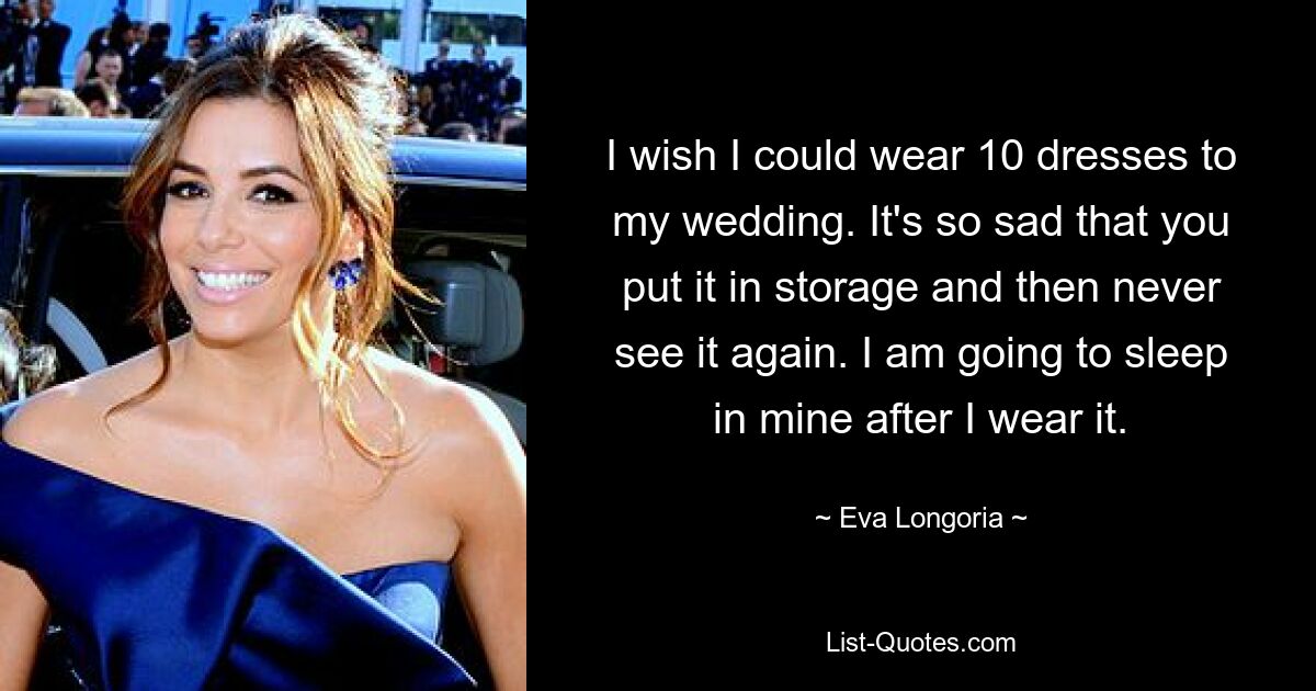 I wish I could wear 10 dresses to my wedding. It's so sad that you put it in storage and then never see it again. I am going to sleep in mine after I wear it. — © Eva Longoria