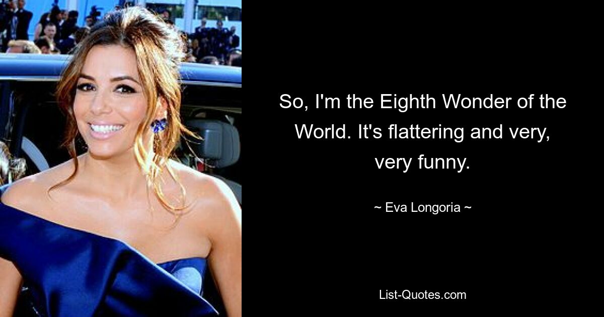 So, I'm the Eighth Wonder of the World. It's flattering and very, very funny. — © Eva Longoria