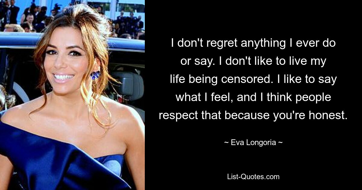 I don't regret anything I ever do or say. I don't like to live my life being censored. I like to say what I feel, and I think people respect that because you're honest. — © Eva Longoria