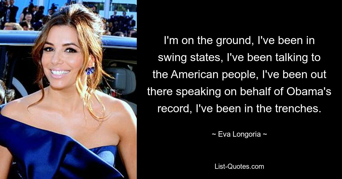 I'm on the ground, I've been in swing states, I've been talking to the American people, I've been out there speaking on behalf of Obama's record, I've been in the trenches. — © Eva Longoria