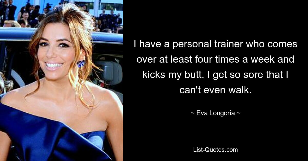 I have a personal trainer who comes over at least four times a week and kicks my butt. I get so sore that I can't even walk. — © Eva Longoria