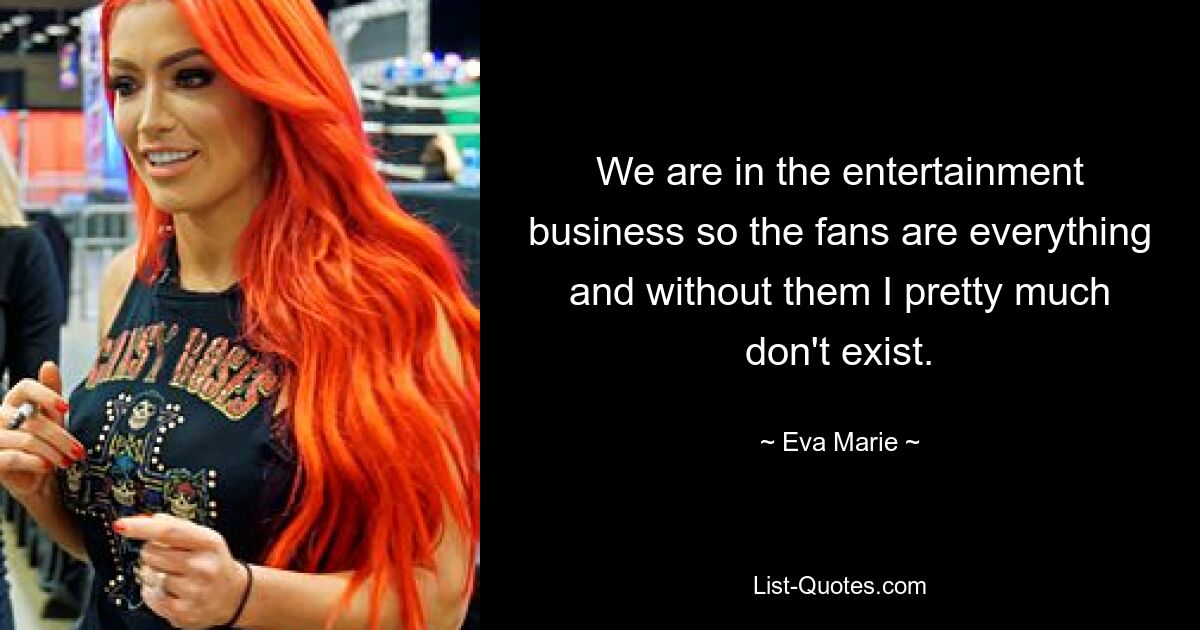 We are in the entertainment business so the fans are everything and without them I pretty much don't exist. — © Eva Marie