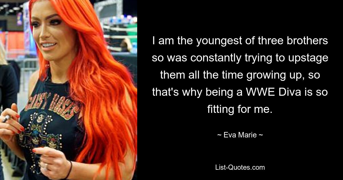 I am the youngest of three brothers so was constantly trying to upstage them all the time growing up, so that's why being a WWE Diva is so fitting for me. — © Eva Marie